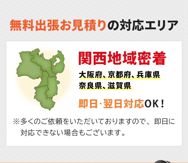 無料出張お見積りの対応エリア！関西密着で大阪府、京都府、兵庫県、奈良県、滋賀県が対応エリアです。即日・翌日対応しております。※多くのご依頼をいただいておりますので、即日に対応できない場合もございます。