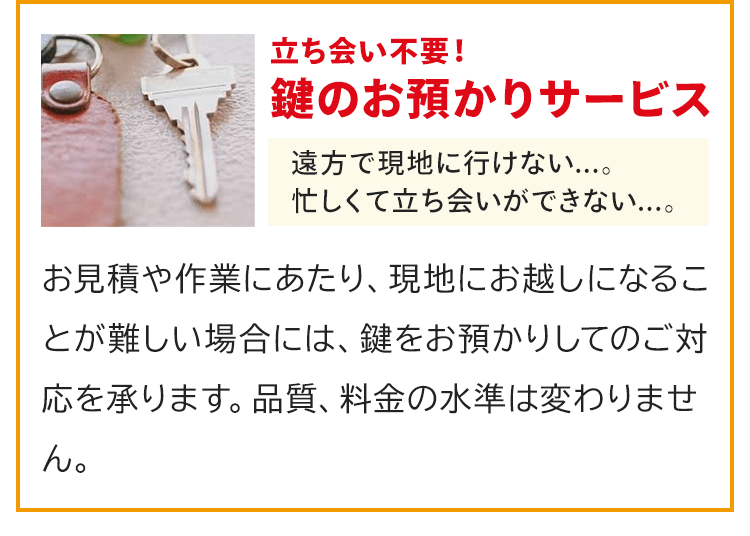 立ち会い不用！鍵のお預かりサービス！お見積や作業にあたり、現地にお越しになることが難しい場合には、鍵をお預かりしてのご対応を承ります。品質、料金の水準は変わりません。