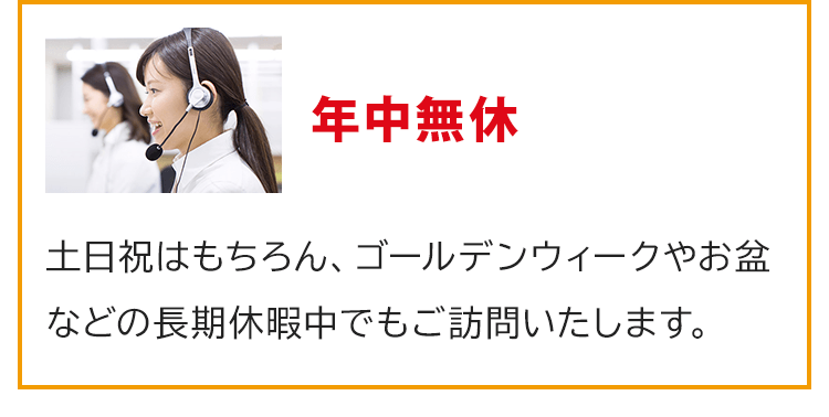 年中無休！土日祝はもちろん、ゴールデンウィークやお盆などの長期休暇中でもご訪問いたします。