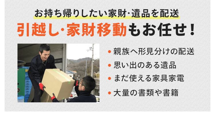 引越しや家財移動もお任せください。お持ち帰りしたい家財・遺品を配送します。遺族へ形見分け、思い出のある遺品、まだ使える家具家電、大量の書籍や書類を配送したいなどがございましたら、お気軽にご相談ください。