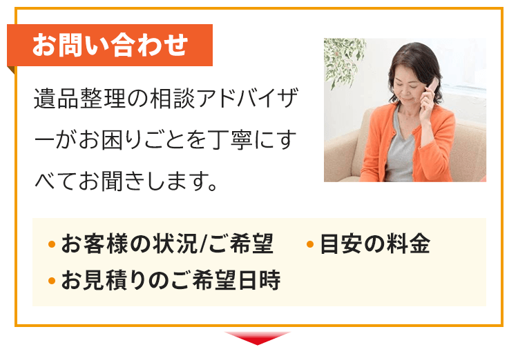 お問い合わせ！遺品整理の相談アドバイザーがお困りごとを丁寧にすべてお聞きします。お客様の状況やご希望、目安の料金、お見積りのご希望日時などをお話します。