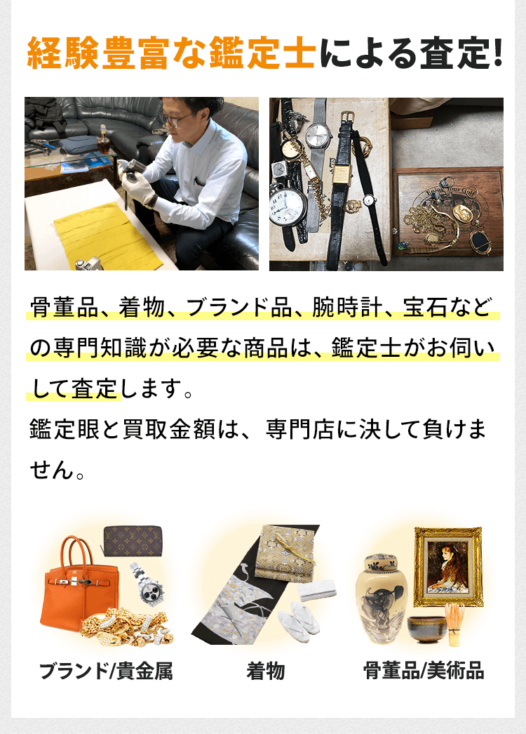 骨董品、着物、ブランド品、腕時計、宝石などの専門知識が必要な商品は、経験豊富な鑑定士がお伺いして査定します。鑑定眼と買取金額は、専門店に決して負けません。