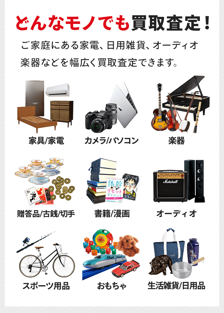 どんなモノでも買取査定します！ご家庭にある家電、日用雑貨、オーディオ、楽器などを幅広く買取査定できます。他には家具・家電、カメラ・パソコン、贈答品・古銭・切手、書籍・漫画、スポーツ用品、おもちゃなどもしっかり適正価格をお付けします。