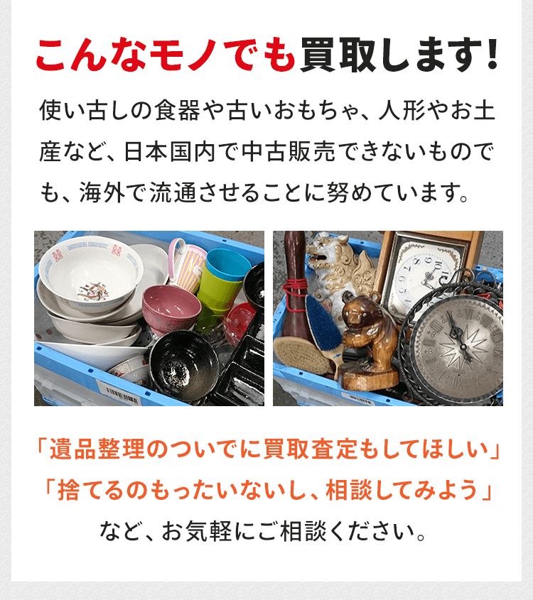 こんなモノでも買取します！使い古しの食器や古いおもちゃ、人形やお土産など、日本国内で中古販売できないものでも、海外で流通させることに努めています。「遺品整理のついでに買取査定もしてほしい」「捨てるのもったいないし、相談してみよう」など、お気軽にご相談ください。