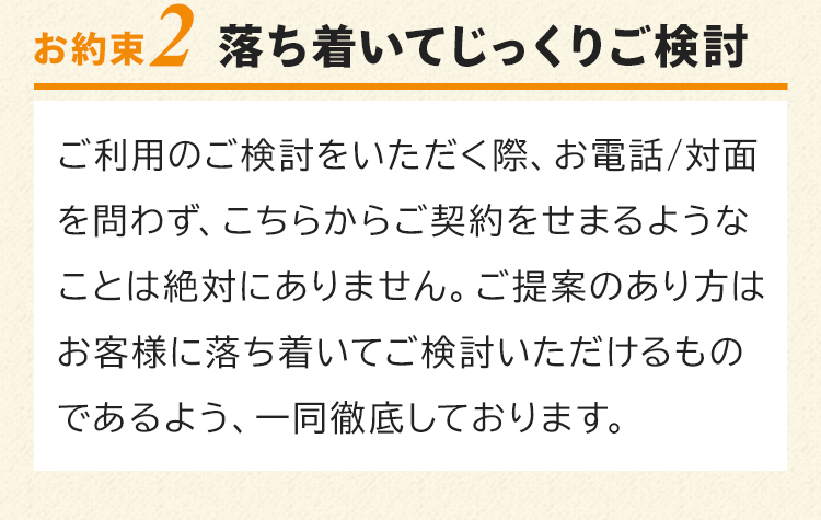 お約束2　落ち着いてじっくりご検討！ご利用のご検討をいただく際、お電話/対面を問わず、こちらからご契約をせまるようなことは絶対にありません。ご提案のあり方はお客様に落ち着いてご検討いただけるものであるよう、一同徹底しております。