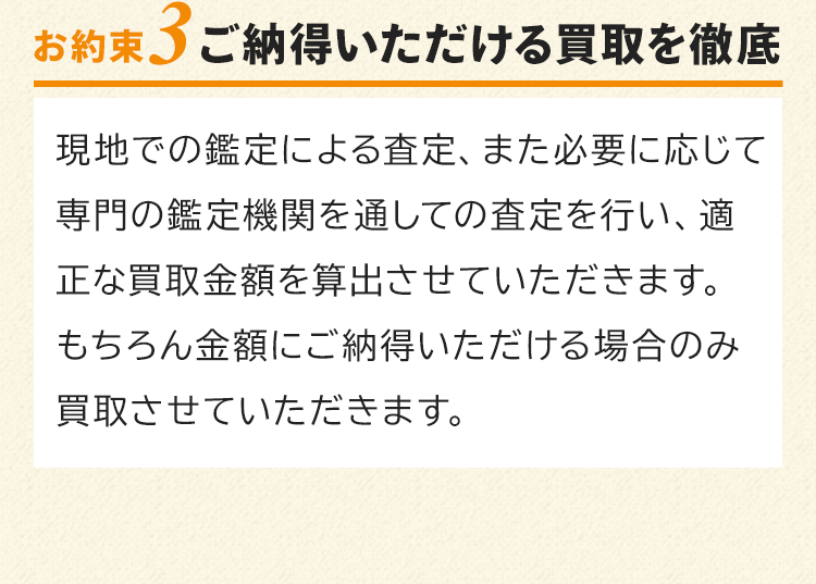 お約束3　ご納得いただける買取を徹底！現地での鑑定による査定、また必要に応じて専門の鑑定機関を通しての査定を行い、適正な買取金額を算出させていただきます。もちろん金額にご納得いただける場合のみ買取させていただきます。