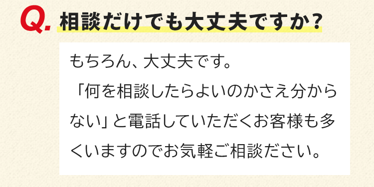 相談だけでも大丈夫ですか？もちろん、大丈夫です。「何を相談したらよいのかさえ分からない」と電話していただくお客様も多くいますのでお気軽ご相談ださい。