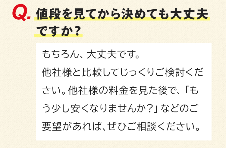 値段を見てから決めても大丈夫ですか？もちろん、大丈夫です。他社様と比較してじっくりご検討ください。他社様の料金を見た後で、「もう少し安くなりませんか？」などのご要望があれば、ぜひご相談ください。