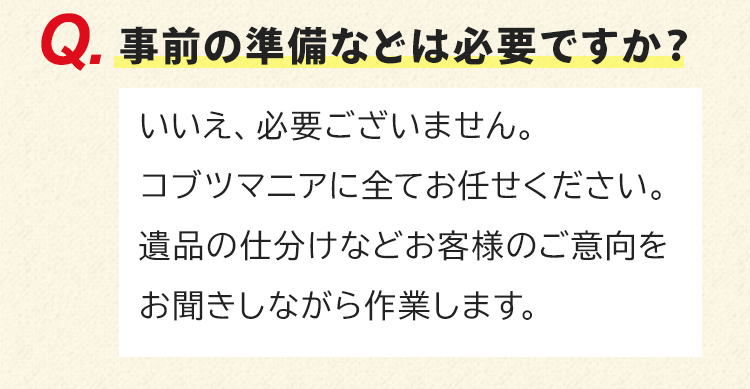 事前の準備などは必要ですか？いいえ、必要ございません。コブツマニアに全てお任せください。遺品の仕分けなどお客様のご意向をお聞きしながら作業します。