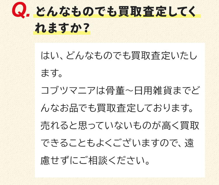 どんなものでも買取査定してくれますか？はい、どんなものでも買取査定いたします。コブツマニアは骨董～日用雑貨までどんなお品でも買取査定しております。売れると思っていないものが高く買取できることもよくございますので、遠慮せずにご相談ください。