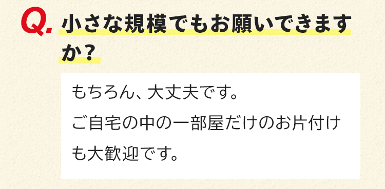 小さな規模でもお願いできますか？もちろん、大丈夫です。ご自宅の中の一部屋だけのお片付けも大歓迎です。