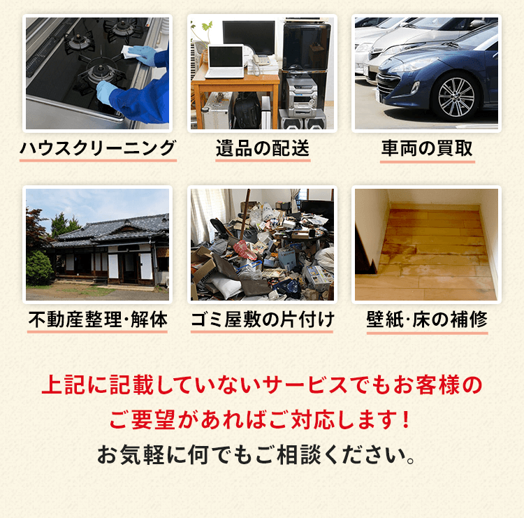 ハウスクリーニング、遺品の配送、車両の買取、不動産整理・解体、ゴミ屋敷の片付け、壁紙・フローリングの補修などがあります。上記でご紹介していないサービスでもお客様のご要望があれば対応します！お気軽に何でもご相談ください。