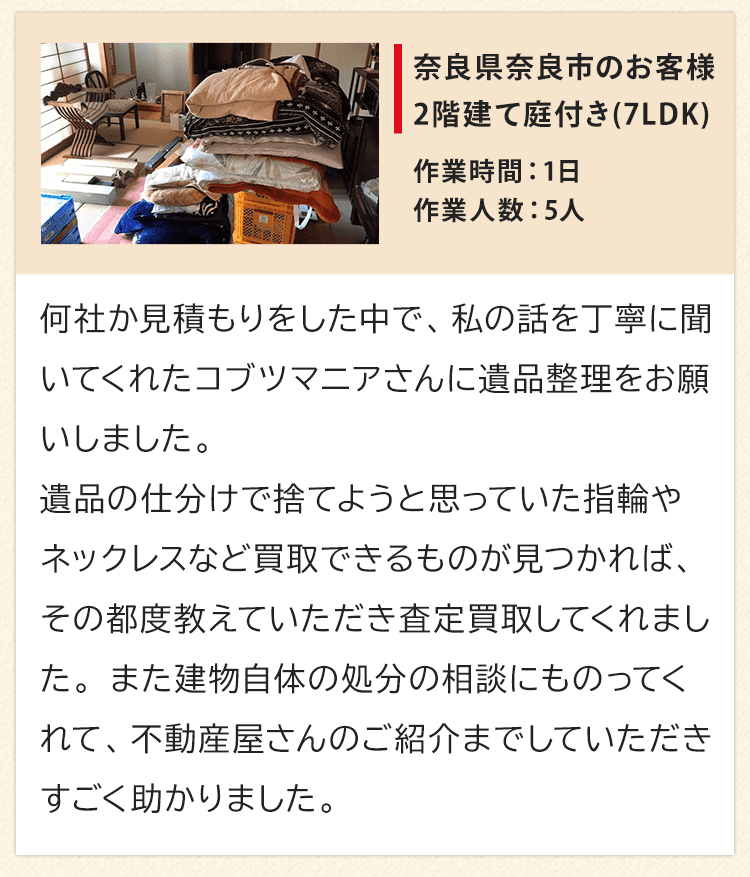 2階建て庭付き7LDK、奈良県奈良市のお客様からいただいたお声。何社か見積もりをした中で、私の話を丁寧に聞いてくれたコブツマニアさんに遺品整理をお願いしました。遺品の仕分けで捨てようと思っていた指輪やネックレスなど買取できるものが見つかれば、その都度教えていただき査定買取してくれました。また建物自体の処分の相談にものってくれて、不動産屋さんのご紹介までしていただきすごく助かりました。