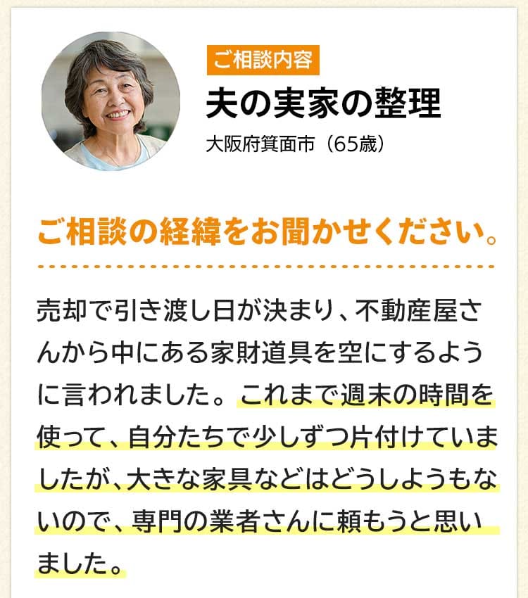 ご相談内容は夫の実家の整理。大阪府箕面市65歳。ご相談の経緯をお聞かせください。売却で引き渡し日が決まり、不動産屋さんから中にある家財道具を空にするように言われました。これまで週末の時間を使って、自分たちで少しずつ片付けていましたが、大きな家具などはどうしようもないので、専門の業者さんに頼もうと思いました。