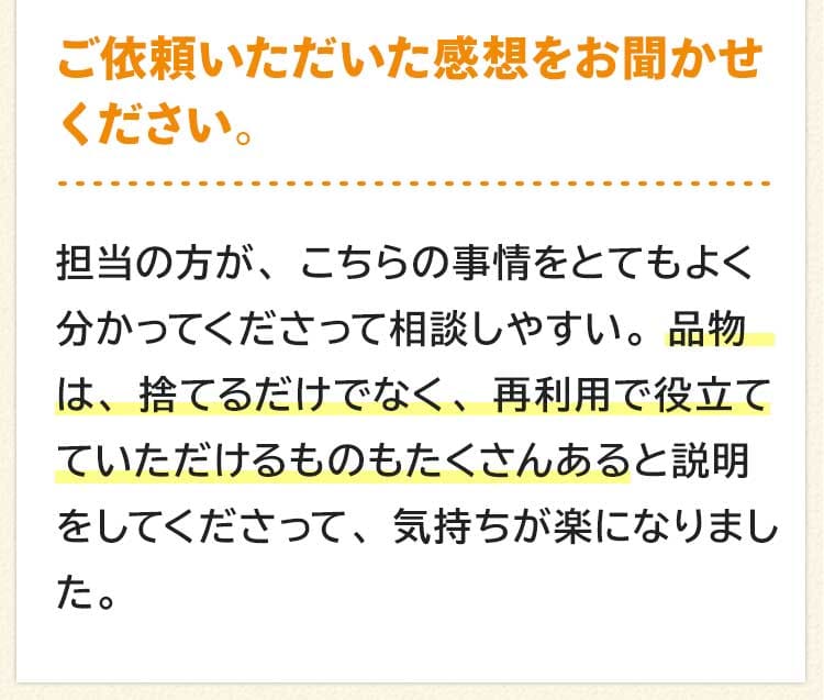 ご依頼いただいた感想をお聞かせください。担当の方が、こちらの事情をとてもよく分かってくださって相談しやすい。品物は、捨てるだけでなく、再利用で役立てていただけるものもたくさんあると説明をしてくださって、気持ちが楽になりました。