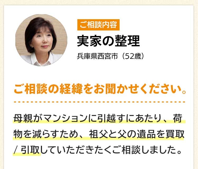 ご相談内容は実家の整理。兵庫県西宮市52歳。ご相談の経緯をお聞かせください。母親がマンションに引越すにあたり、荷物を減らすため、祖父と父の遺品を買取/引取していただきたくご相談しました。