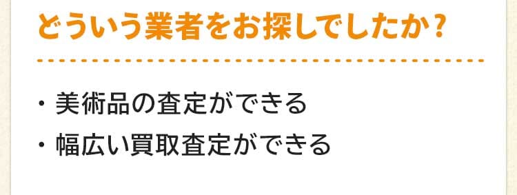 どういう業者をお探しでしたか?美術品の査定ができる。幅広い買取査定ができる。