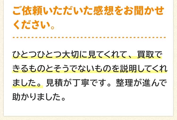 ご依頼いただいた感想をお聞かせください。ひとつひとつ大切に見てくれて、買取できるものとそうでないものを説明してくれました。見積が丁寧です。整理が進んで助かりました。