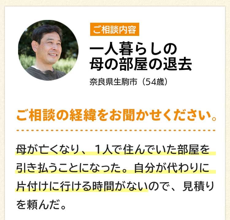 ご相談内容は一人暮らしの母の部屋の退去。奈良県生駒市54歳。ご相談の経緯をお聞かせください。母が亡くなり、１人で住んでいた部屋を引き払うことになった。自分が代わりに片付けに行ける時間がないので、見積りを頼んだ。