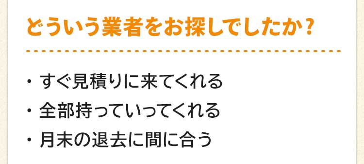 どういう業者をお探しでしたか?すぐ見積りに来てくれる。全部持っていってくれる。月末の退去に間に合う