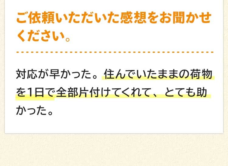 ご依頼いただいた感想をお聞かせください。対応が早かった。住んでいたままの荷物を１日で全部片付けてくれて、とても助かった。