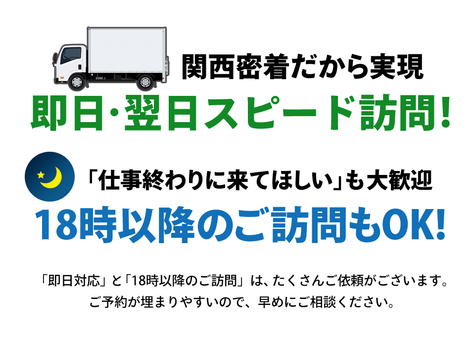 関西密着だから実現できる即日・翌日スピード訪問！18時以降のご訪問もOK！「仕事終わりに来てほしい」も大歓迎です。「即日対応」と「18時以降の訪問」は、たくさんご依頼がございます。ご予約が埋まりやすいので、早めにご相談ください。