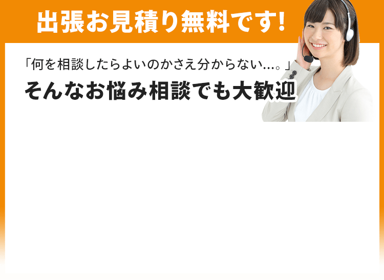 出張お見積り無料です！「何を相談したらよいのかさえ分からない...。」そんなお悩み相談でも大歓迎です。